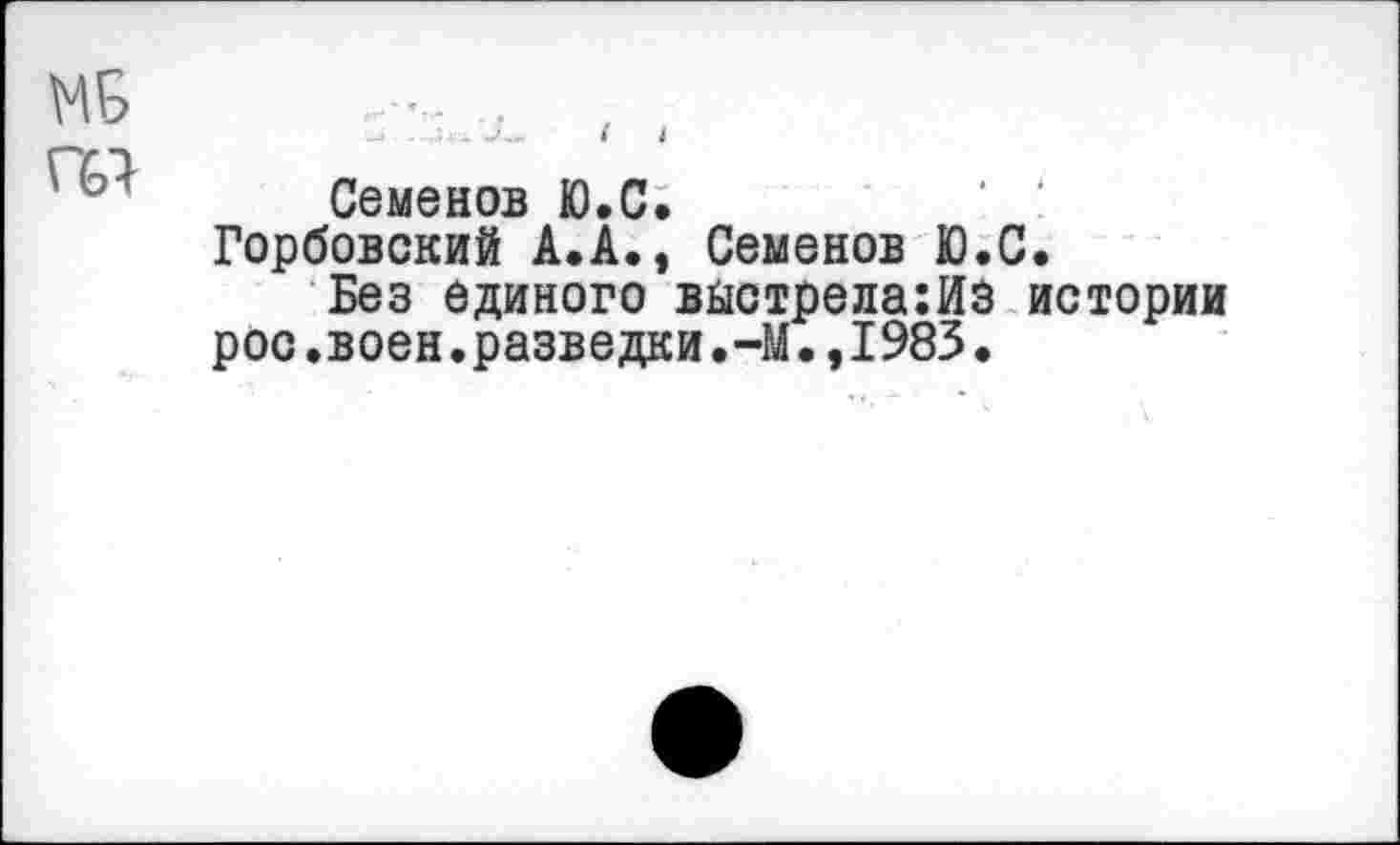 ﻿МБ
Г61
— ...Ь. Х. I I
Семенов Ю.С.
Горбовский А.А., Семенов Ю.С.
Без единого выстрела:ИЗ истории рос.воен.разведки.-М.,1983.